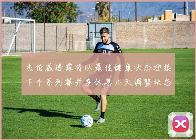 杰伦威透露将以最佳健康状态迎接下个系列赛并多休息几天调整状态