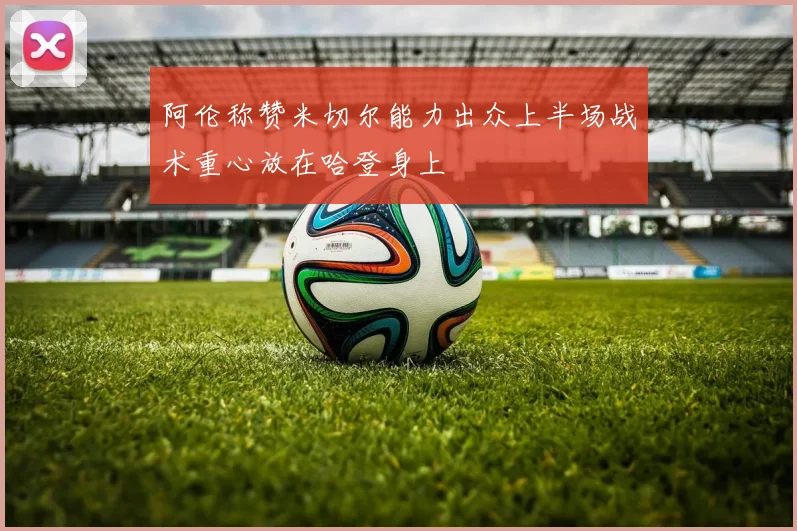 阿伦称赞米切尔能力出众上半场战术重心放在哈登身上