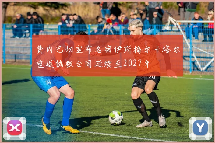 费内巴切宣布名宿伊斯梅尔卡塔尔重返执教合同延续至2027年