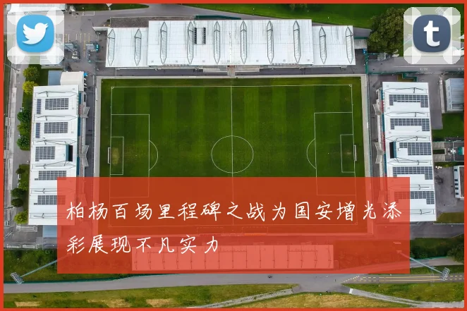 柏杨百场里程碑之战为国安增光添彩展现不凡实力