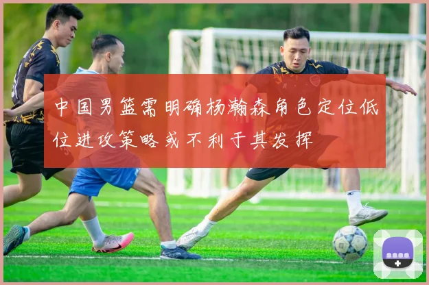 中国男篮需明确杨瀚森角色定位低位进攻策略或不利于其发挥
