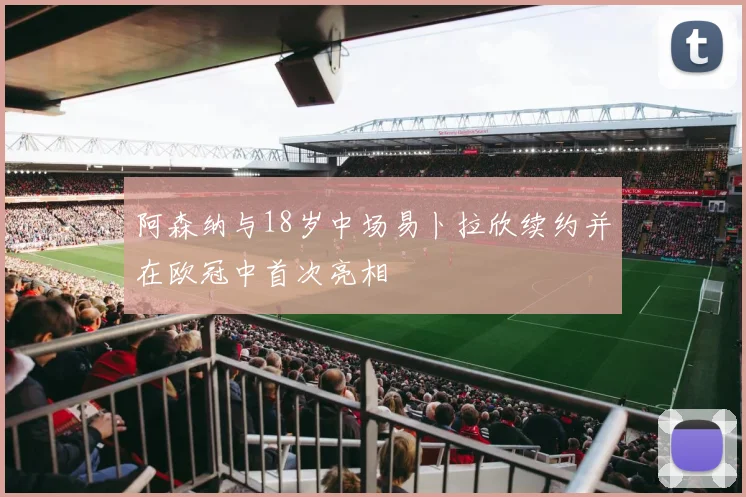 阿森纳与18岁中场易卜拉欣续约并在欧冠中首次亮相
