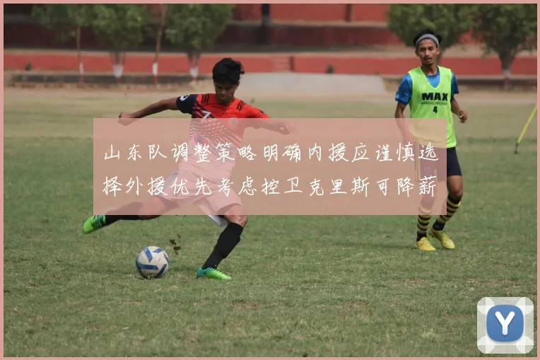山东队调整策略明确内援应谨慎选择外援优先考虑控卫克里斯可降薪续约