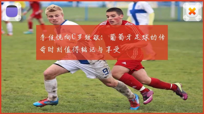 李佳悦向C罗致敬：葡萄牙足球的传奇时刻值得铭记与享受