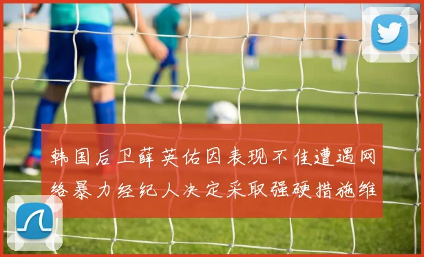 韩国后卫薛英佑因表现不佳遭遇网络暴力经纪人决定采取强硬措施维护权益
