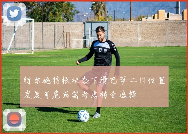 特尔施特根状态下滑巴萨二门位置岌岌可危或需考虑转会选择