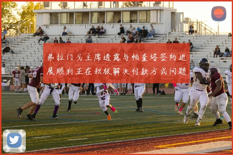 弗拉门戈主席透露与帕奎塔签约进展顺利正在积极解决付款方式问题