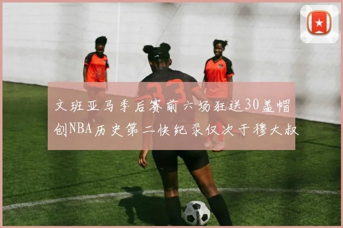 文班亚马季后赛前六场狂送30盖帽创NBA历史第二快纪录仅次于穆大叔的五场表现
