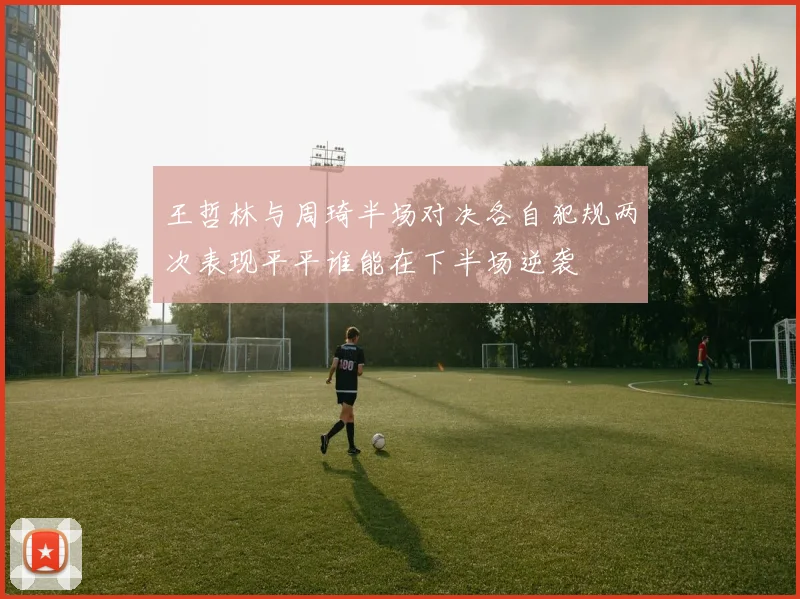 王哲林与周琦半场对决各自犯规两次表现平平谁能在下半场逆袭