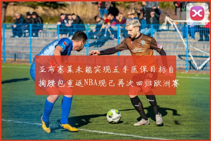 亚布塞莱未能实现五季医保目标自掏腰包重返NBA现已再次回归欧洲赛场