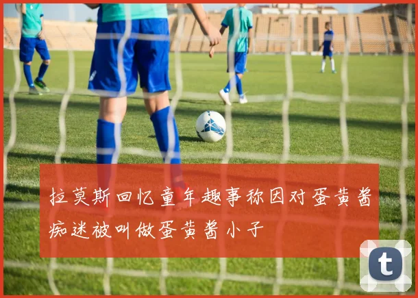 拉莫斯回忆童年趣事称因对蛋黄酱痴迷被叫做蛋黄酱小子