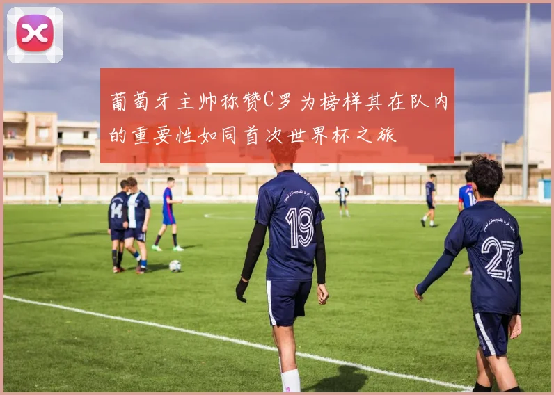 葡萄牙主帅称赞C罗为榜样其在队内的重要性如同首次世界杯之旅