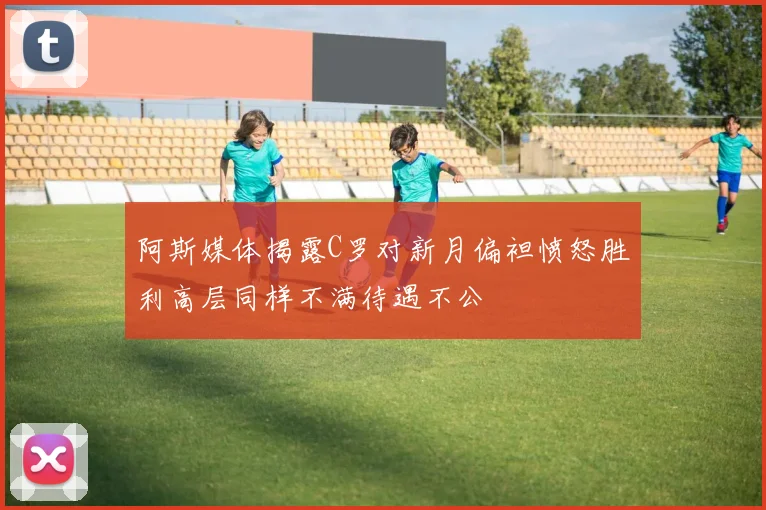 阿斯媒体揭露C罗对新月偏袒愤怒胜利高层同样不满待遇不公