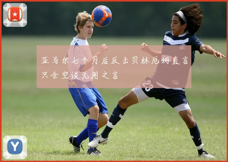 亚马尔七个月后反击贝林厄姆直言只会空谈无用之言