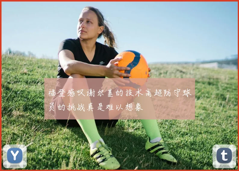 福登感叹谢尔基的技术高超防守球员的挑战真是难以想象