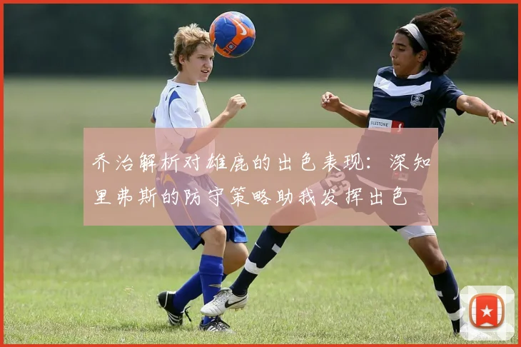 乔治解析对雄鹿的出色表现：深知里弗斯的防守策略助我发挥出色