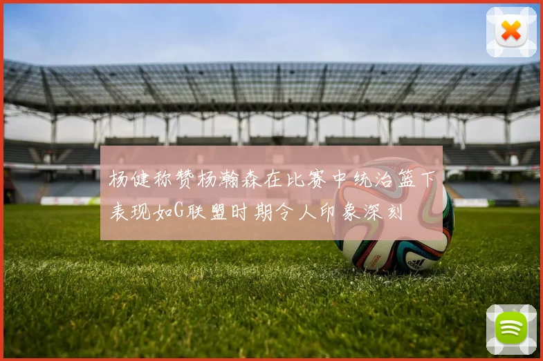 杨健称赞杨瀚森在比赛中统治篮下表现如G联盟时期令人印象深刻